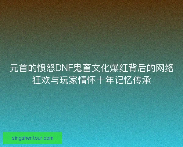 元首的愤怒DNF鬼畜文化爆红背后的网络狂欢与玩家情怀十年记忆传承