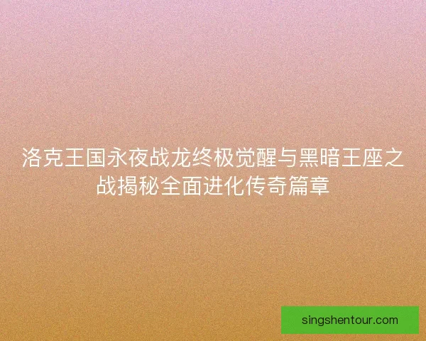 洛克王国永夜战龙终极觉醒与黑暗王座之战揭秘全面进化传奇篇章
