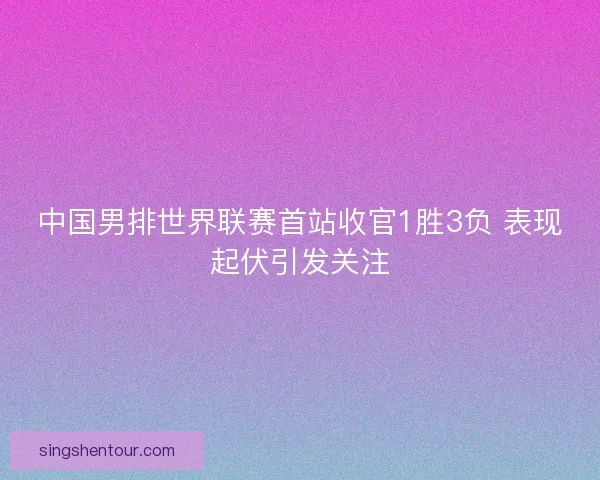 中国男排世界联赛首站收官1胜3负 表现起伏引发关注
