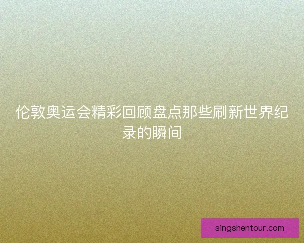 伦敦奥运会精彩回顾盘点那些刷新世界纪录的瞬间