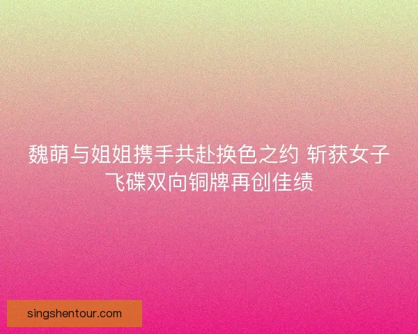 魏萌与姐姐携手共赴换色之约 斩获女子飞碟双向铜牌再创佳绩