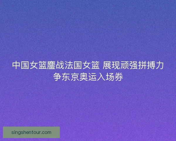 中国女篮鏖战法国女篮 展现顽强拼搏力争东京奥运入场券