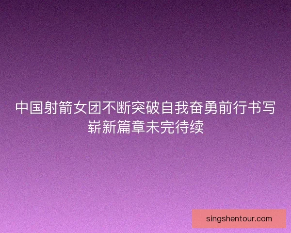 中国射箭女团不断突破自我奋勇前行书写崭新篇章未完待续
