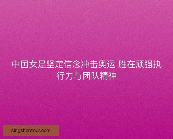 中国女足坚定信念冲击奥运 胜在顽强执行力与团队精神