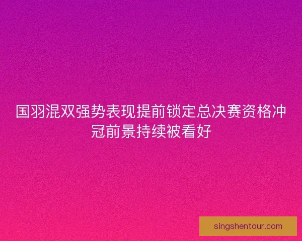 国羽混双强势表现提前锁定总决赛资格冲冠前景持续被看好